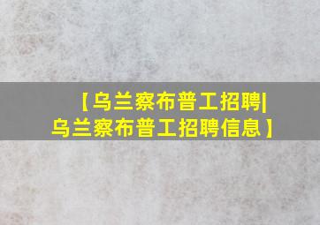 【乌兰察布普工招聘|乌兰察布普工招聘信息】